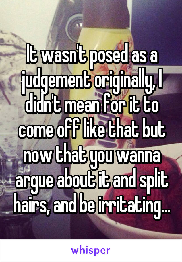 It wasn't posed as a judgement originally, I didn't mean for it to come off like that but now that you wanna argue about it and split hairs, and be irritating...