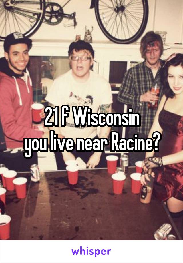 21 f Wisconsin
you live near Racine?