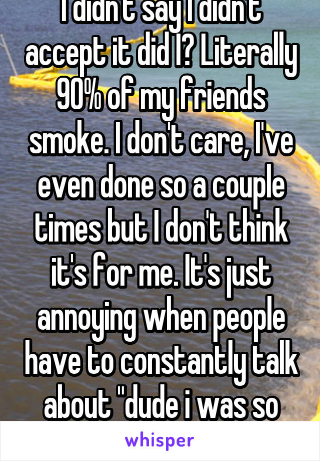 I didn't say I didn't accept it did I? Literally 90% of my friends smoke. I don't care, I've even done so a couple times but I don't think it's for me. It's just annoying when people have to constantly talk about "dude i was so high", no one cares -_-