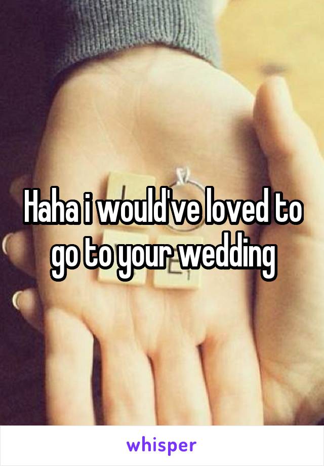 Haha i would've loved to go to your wedding