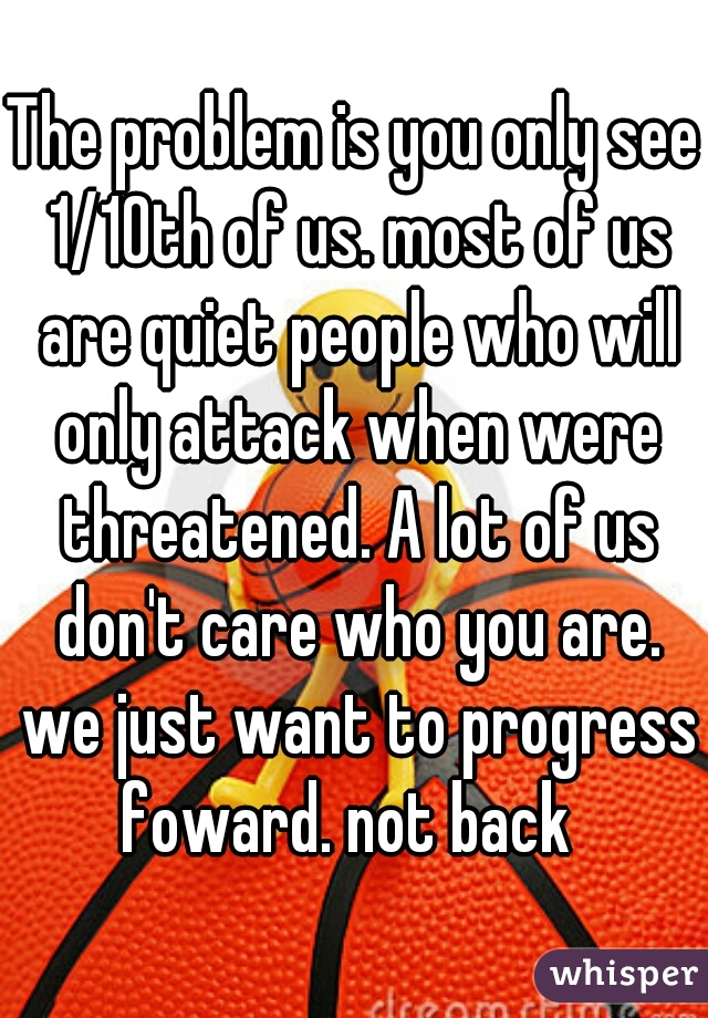 The problem is you only see 1/10th of us. most of us are quiet people who will only attack when were threatened. A lot of us don't care who you are. we just want to progress foward. not back  