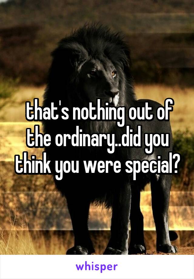  that's nothing out of the ordinary..did you think you were special?