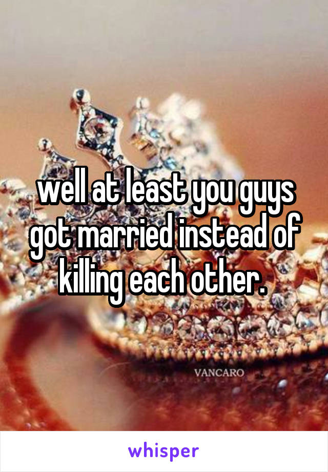 well at least you guys got married instead of killing each other. 