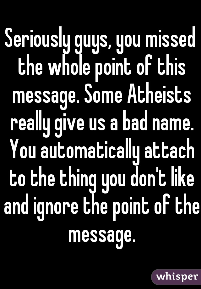Seriously guys, you missed the whole point of this message. Some Atheists really give us a bad name. You automatically attach to the thing you don't like and ignore the point of the message.