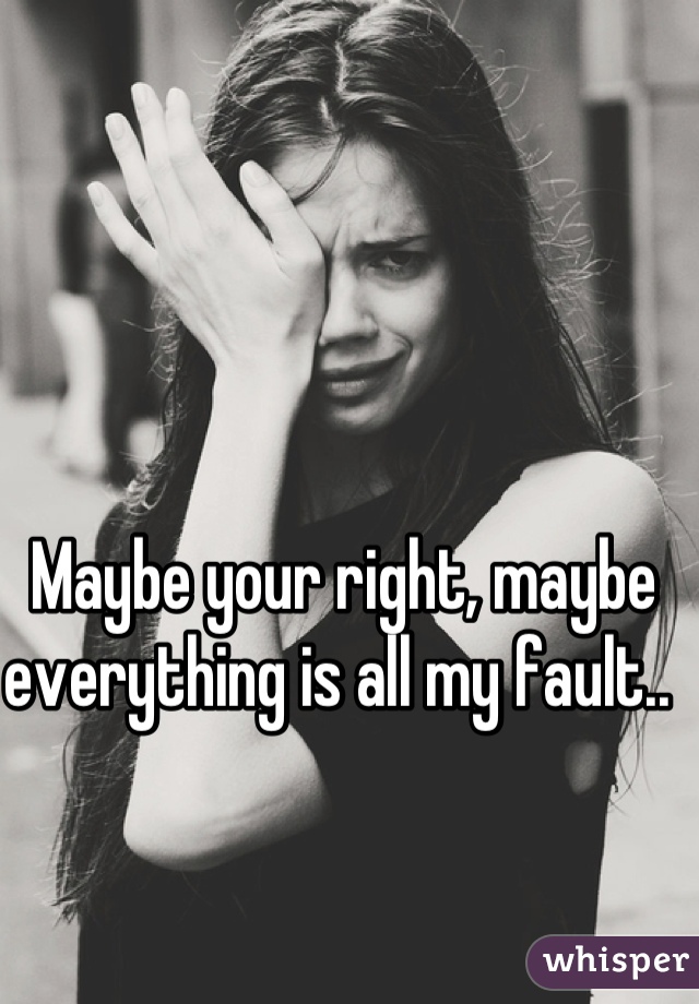 Maybe your right, maybe everything is all my fault.. 