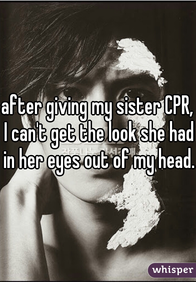 after giving my sister CPR, I can't get the look she had in her eyes out of my head.