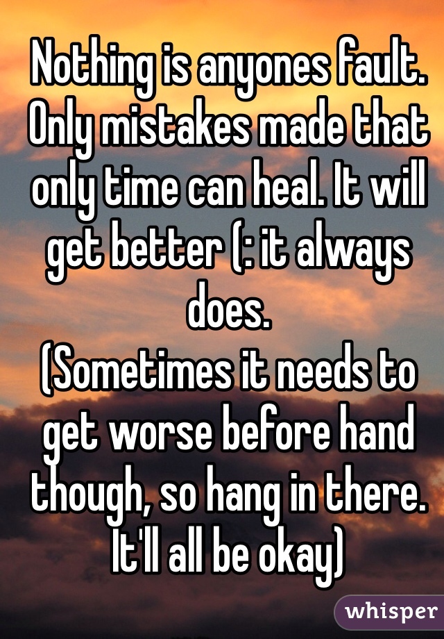 Nothing is anyones fault. Only mistakes made that only time can heal. It will get better (: it always does. 
(Sometimes it needs to get worse before hand though, so hang in there. It'll all be okay)