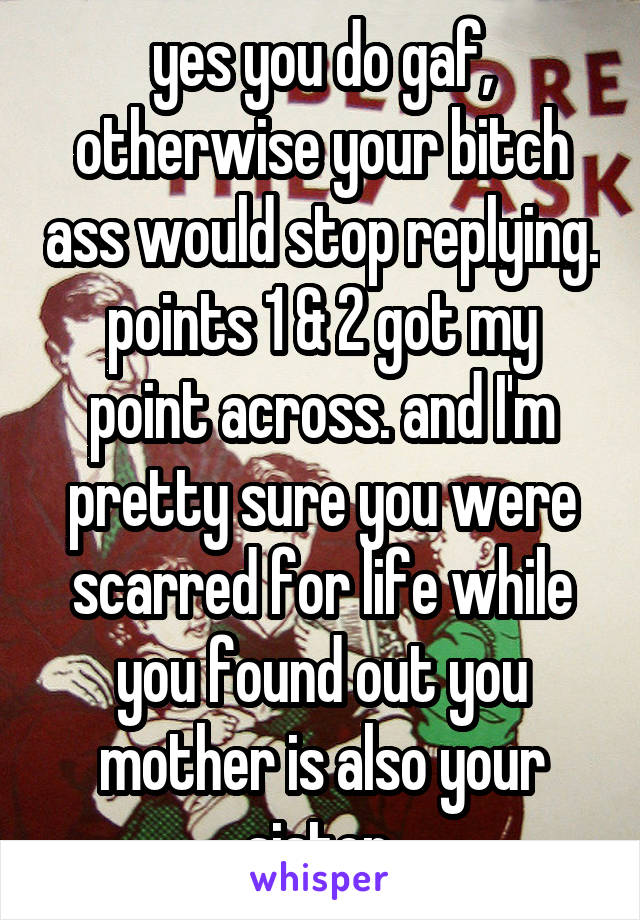 yes you do gaf, otherwise your bitch ass would stop replying. points 1 & 2 got my point across. and I'm pretty sure you were scarred for life while you found out you mother is also your sister.