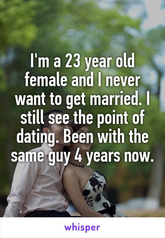 I'm a 23 year old female and I never want to get married. I still see the point of dating. Been with the same guy 4 years now. 