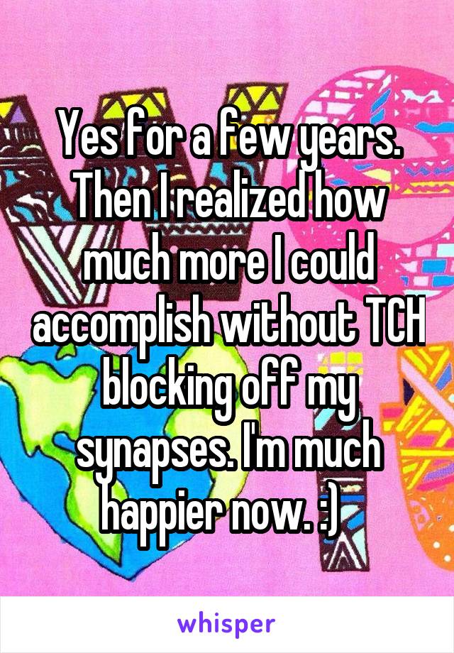 Yes for a few years. Then I realized how much more I could accomplish without TCH blocking off my synapses. I'm much happier now. :)  