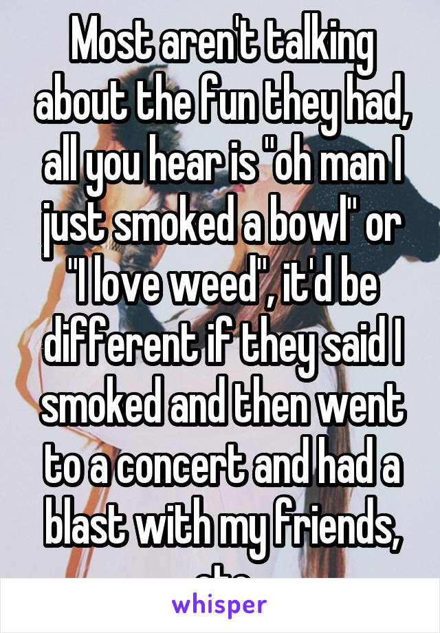 Most aren't talking about the fun they had, all you hear is "oh man I just smoked a bowl" or "I love weed", it'd be different if they said I smoked and then went to a concert and had a blast with my friends, etc