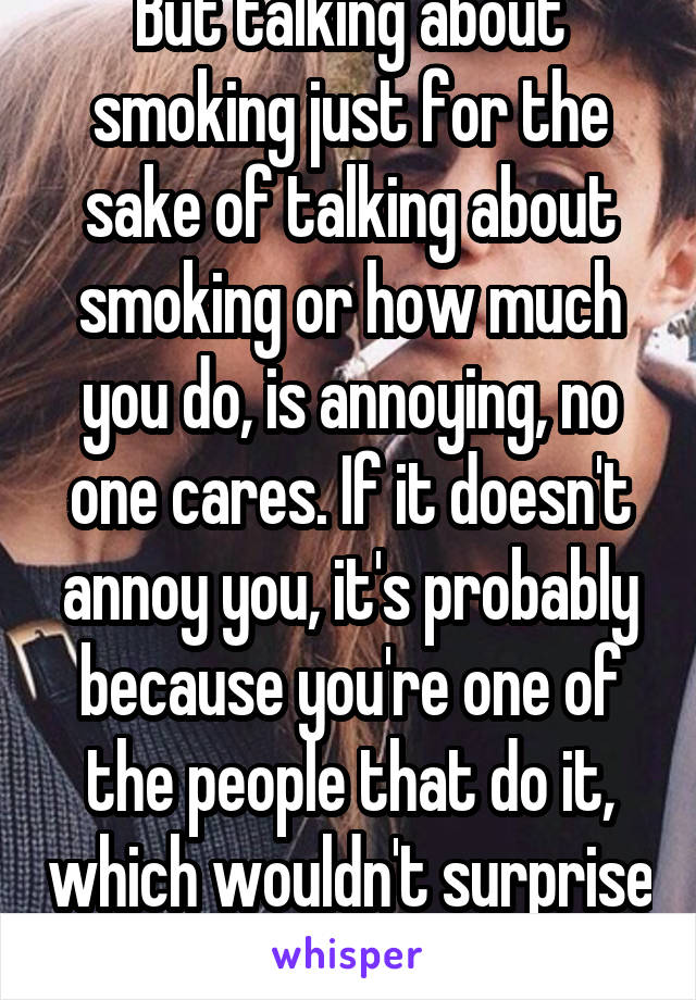 But talking about smoking just for the sake of talking about smoking or how much you do, is annoying, no one cares. If it doesn't annoy you, it's probably because you're one of the people that do it, which wouldn't surprise me by this point