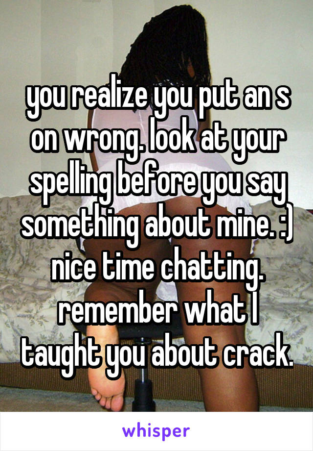 you realize you put an s on wrong. look at your spelling before you say something about mine. :) nice time chatting. remember what I taught you about crack.