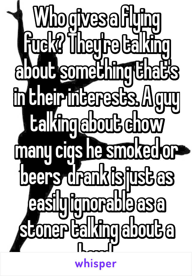 Who gives a flying fuck? They're talking about something that's in their interests. A guy talking about chow many cigs he smoked or beers  drank is just as easily ignorable as a stoner talking about a bowl.