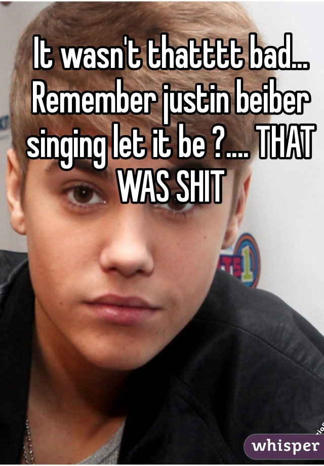 It wasn't thatttt bad... Remember justin beiber singing let it be ?.... THAT WAS SHIT