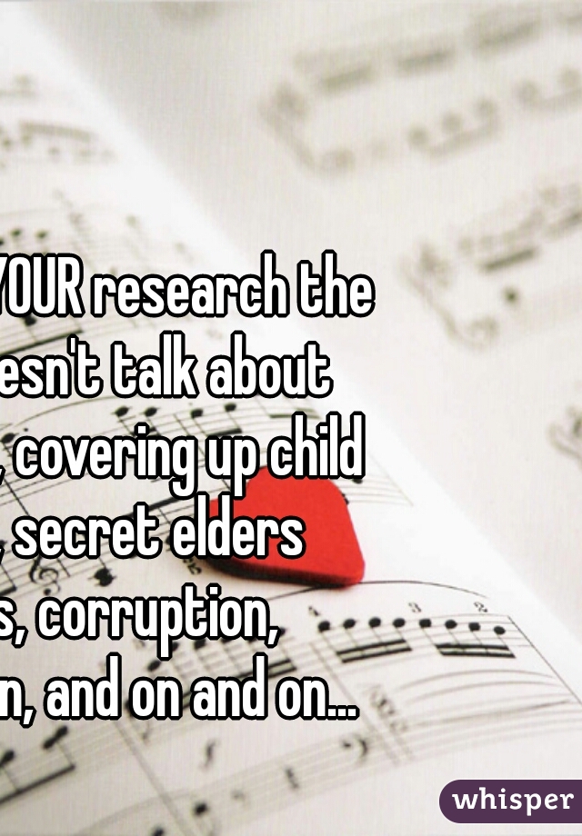 If you do YOUR research the bible doesn't talk about shunning, covering up child abuse, secret elders books, corruption, deception, and on and on...
