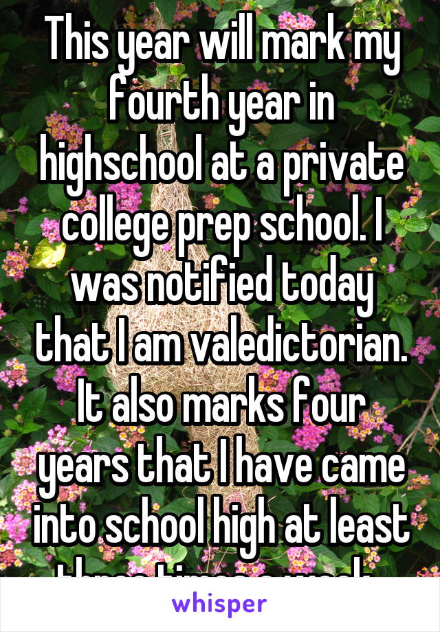 This year will mark my fourth year in highschool at a private college prep school. I was notified today that I am valedictorian. It also marks four years that I have came into school high at least three times a week. 