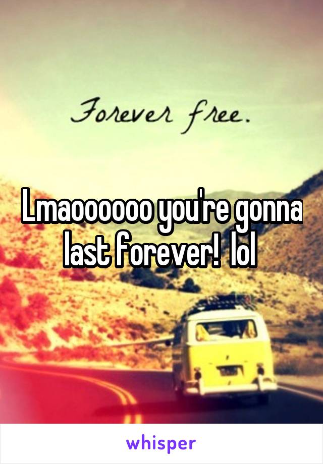 Lmaoooooo you're gonna last forever!  lol 