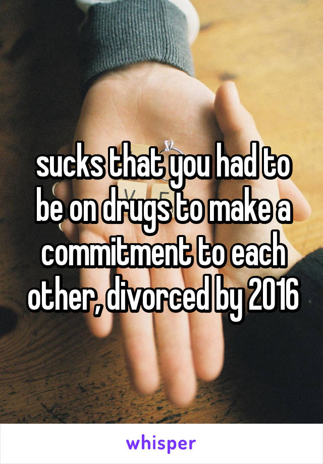 sucks that you had to be on drugs to make a commitment to each other, divorced by 2016