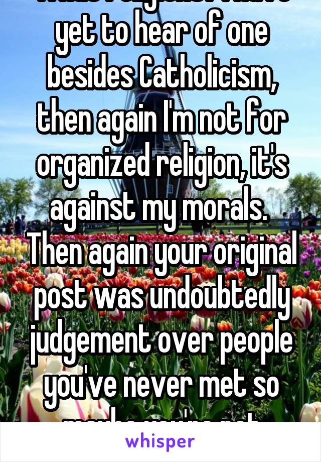 What religions? I have yet to hear of one besides Catholicism, then again I'm not for organized religion, it's against my morals.  Then again your original post was undoubtedly judgement over people you've never met so maybe you're not either?