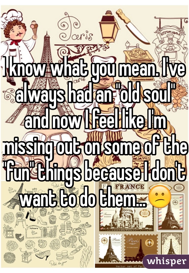 I know what you mean. I've always had an "old soul" and now I feel like I'm missing out on some of the "fun" things because I don't want to do them...😕