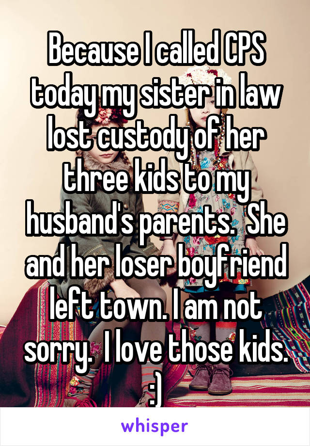 Because I called CPS today my sister in law lost custody of her three kids to my husband's parents.  She and her loser boyfriend left town. I am not sorry.  I love those kids. :)