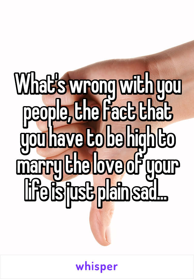 What's wrong with you people, the fact that you have to be high to marry the love of your life is just plain sad... 