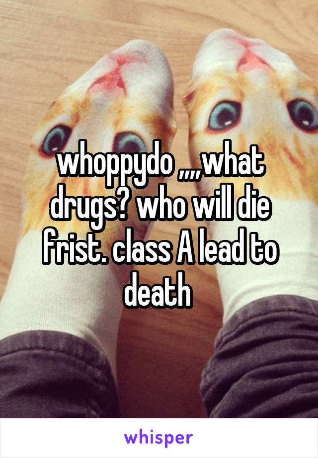 whoppydo ,,,,what drugs? who will die frist. class A lead to death 