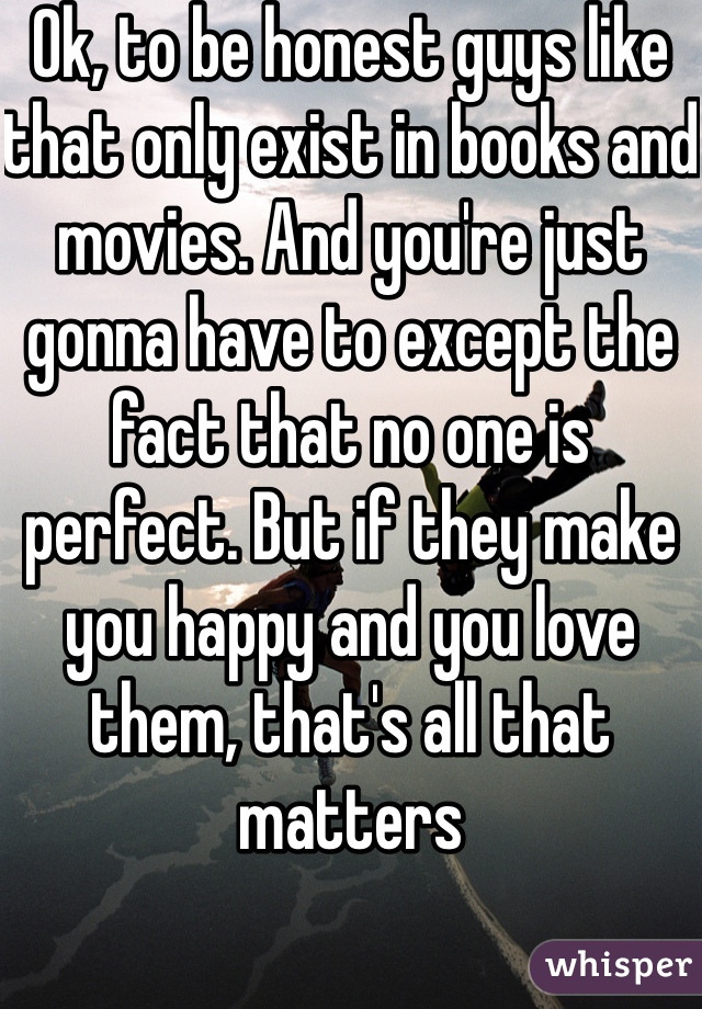 Ok, to be honest guys like that only exist in books and movies. And you're just gonna have to except the fact that no one is perfect. But if they make you happy and you love them, that's all that matters