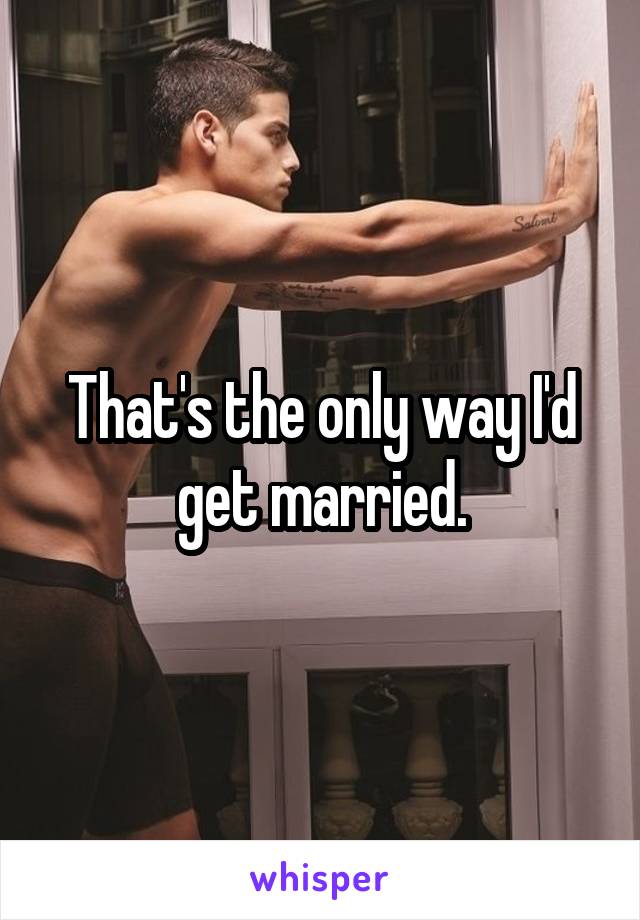 That's the only way I'd get married.