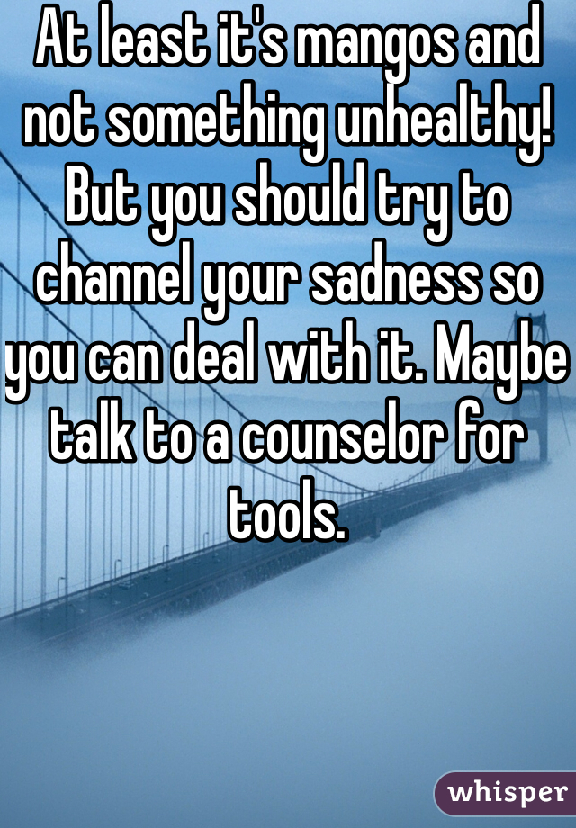 At least it's mangos and not something unhealthy! But you should try to channel your sadness so you can deal with it. Maybe talk to a counselor for tools. 