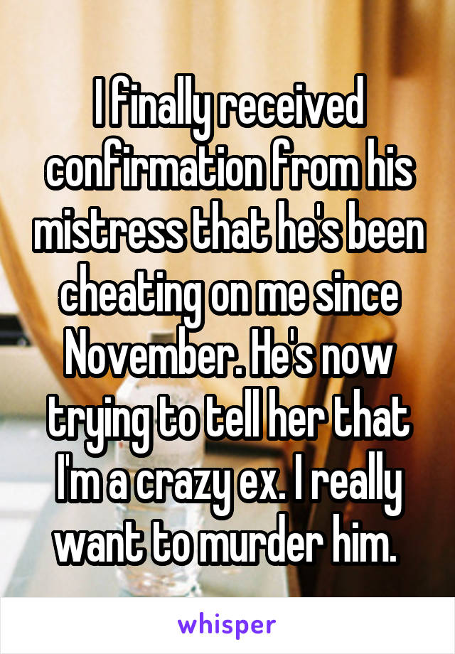 I finally received confirmation from his mistress that he's been cheating on me since November. He's now trying to tell her that I'm a crazy ex. I really want to murder him. 