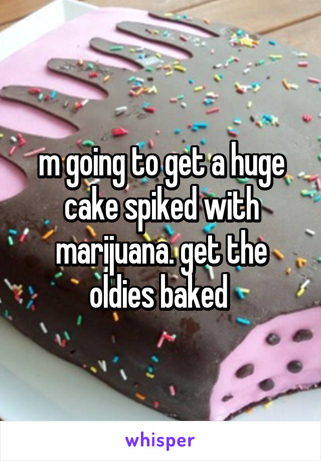 m going to get a huge cake spiked with marijuana. get the oldies baked 