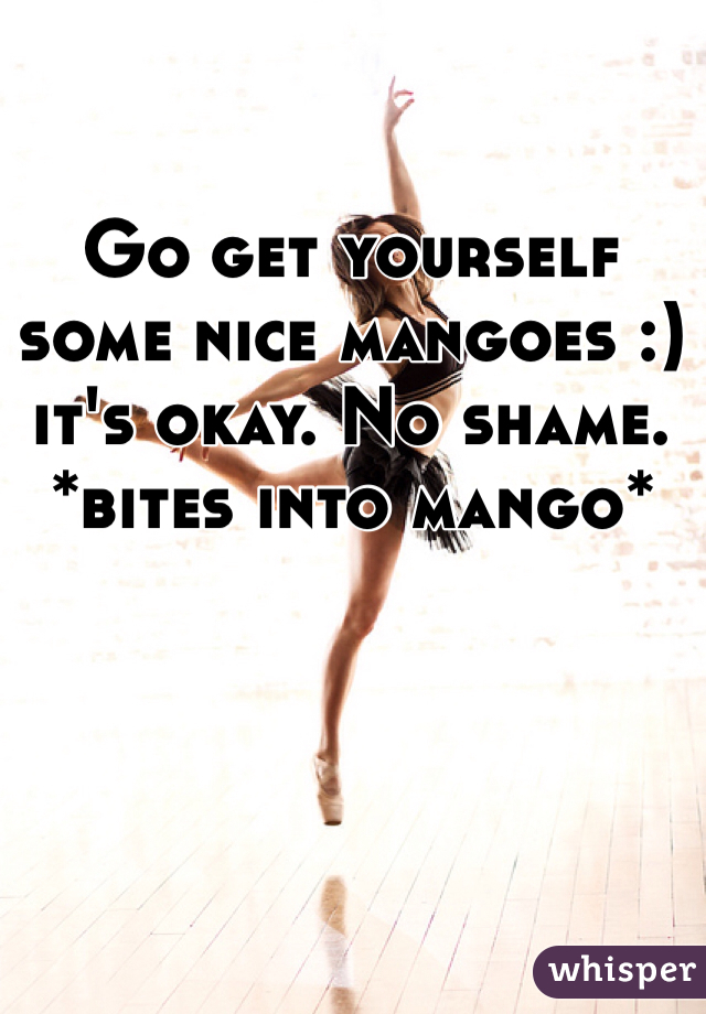 Go get yourself some nice mangoes :) it's okay. No shame. *bites into mango*