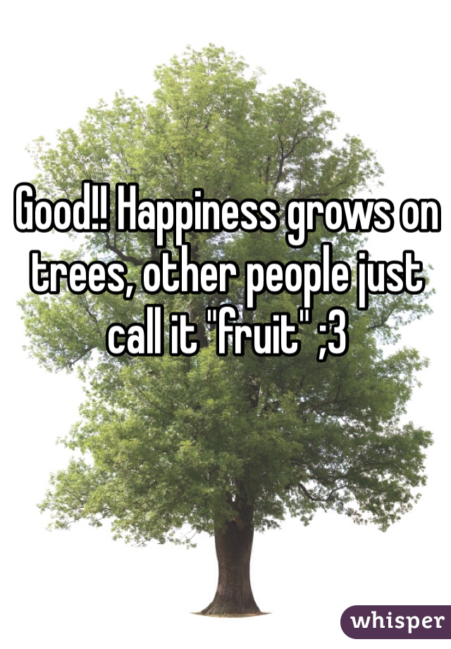 Good!! Happiness grows on trees, other people just call it "fruit" ;3