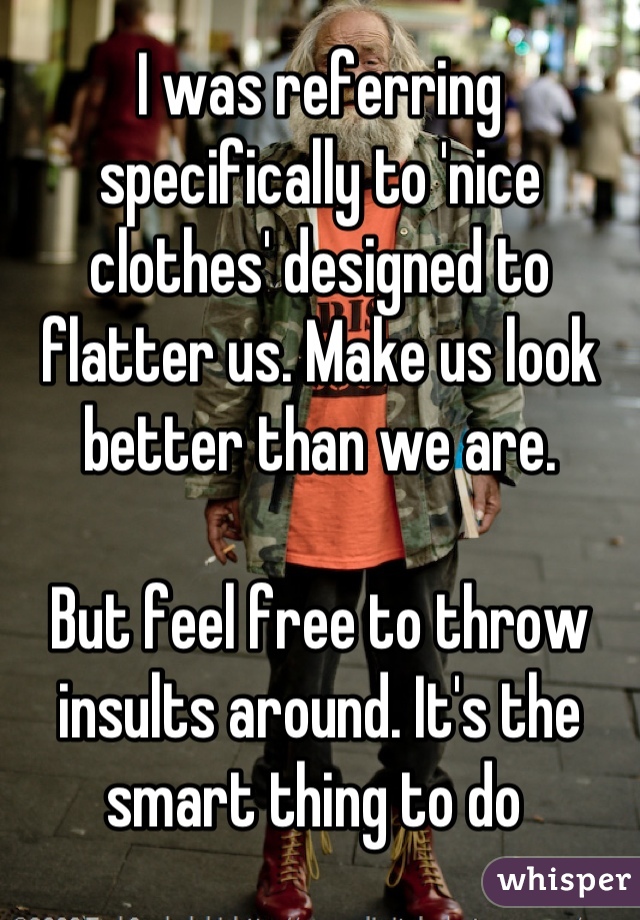 I was referring specifically to 'nice clothes' designed to flatter us. Make us look better than we are. 

But feel free to throw insults around. It's the smart thing to do 