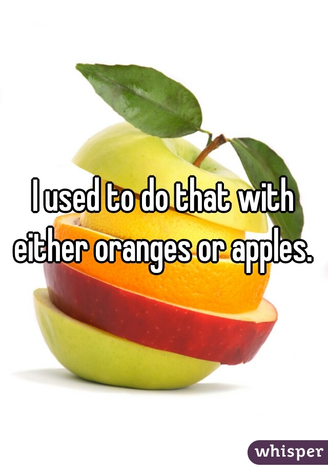 I used to do that with either oranges or apples. 