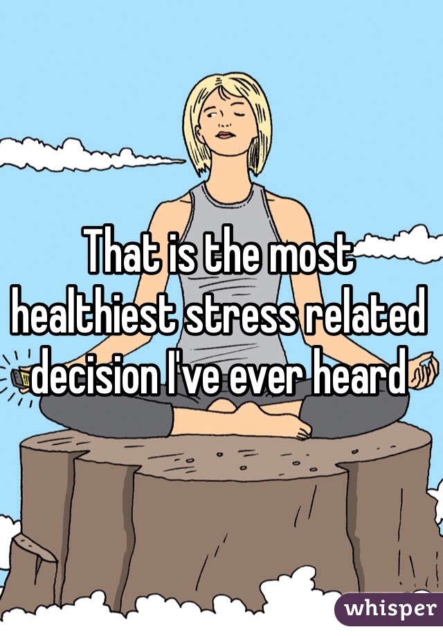 That is the most healthiest stress related decision I've ever heard