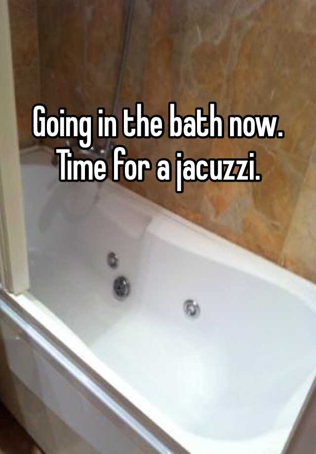 Going in the bath now. Time for a jacuzzi.