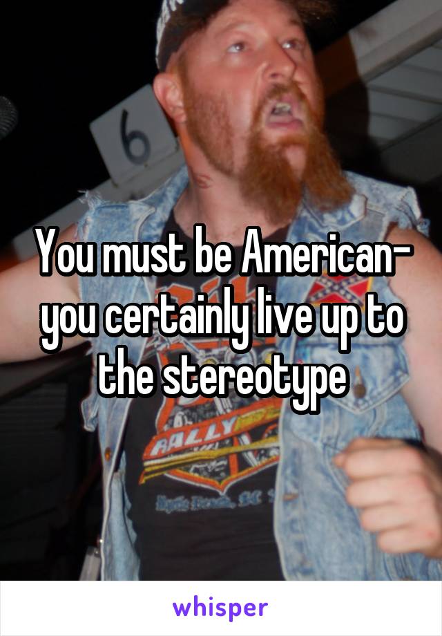 You must be American- you certainly live up to the stereotype