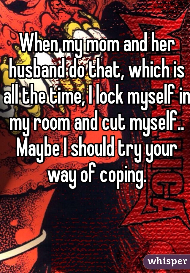 When my mom and her husband do that, which is all the time, I lock myself in my room and cut myself.. Maybe I should try your way of coping. 