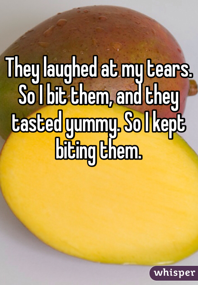 They laughed at my tears.
So I bit them, and they tasted yummy. So I kept biting them.