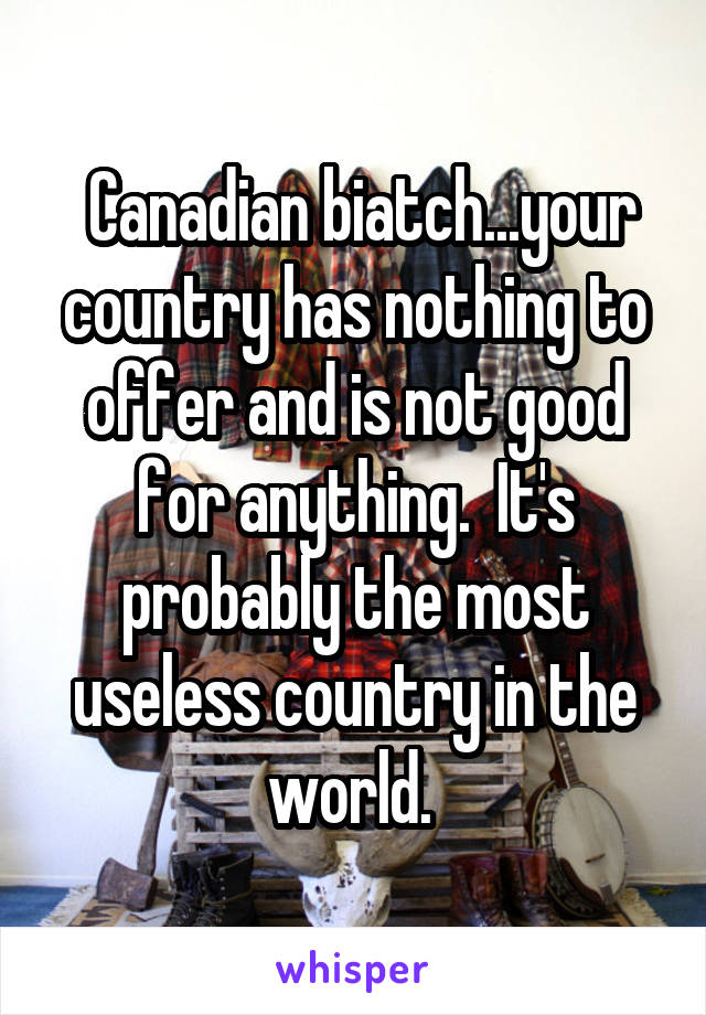  Canadian biatch...your country has nothing to offer and is not good for anything.  It's probably the most useless country in the world. 