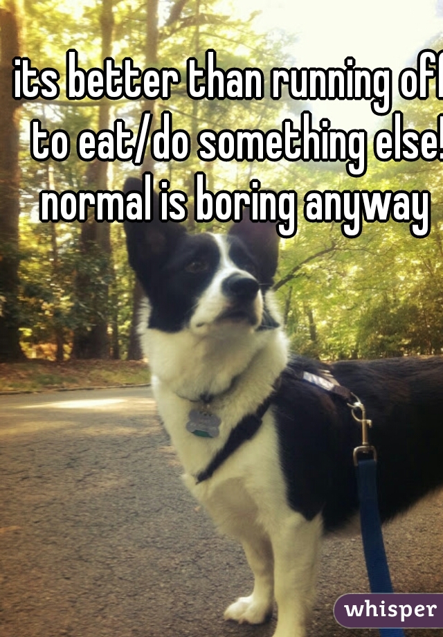 its better than running off to eat/do something else! normal is boring anyway 