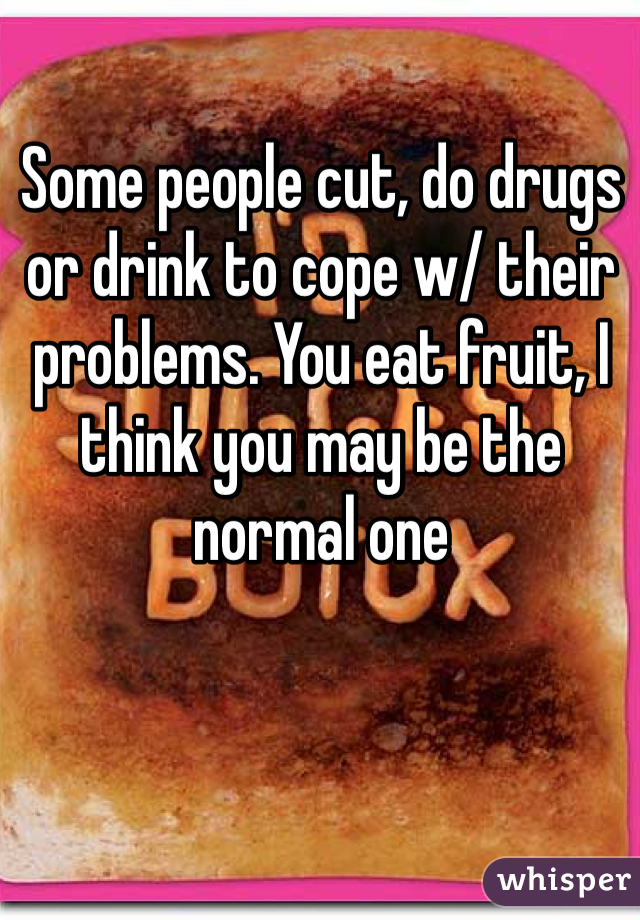 Some people cut, do drugs or drink to cope w/ their problems. You eat fruit, I think you may be the normal one 