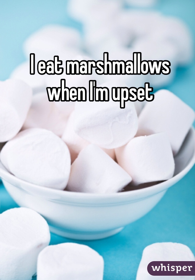 I eat marshmallows 
when I'm upset