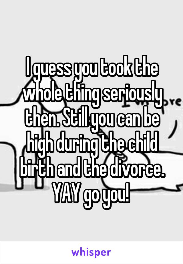 I guess you took the whole thing seriously then. Still you can be high during the child birth and the divorce. YAY go you! 