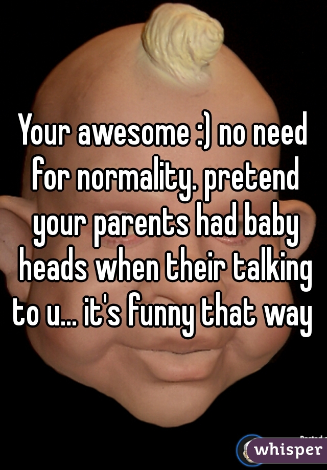 Your awesome :) no need for normality. pretend your parents had baby heads when their talking to u... it's funny that way 