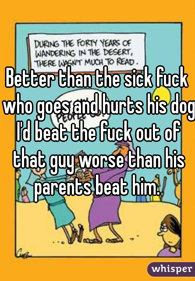 Better than the sick fuck who goes and hurts his dog I'd beat the fuck out of that guy worse than his parents beat him. 