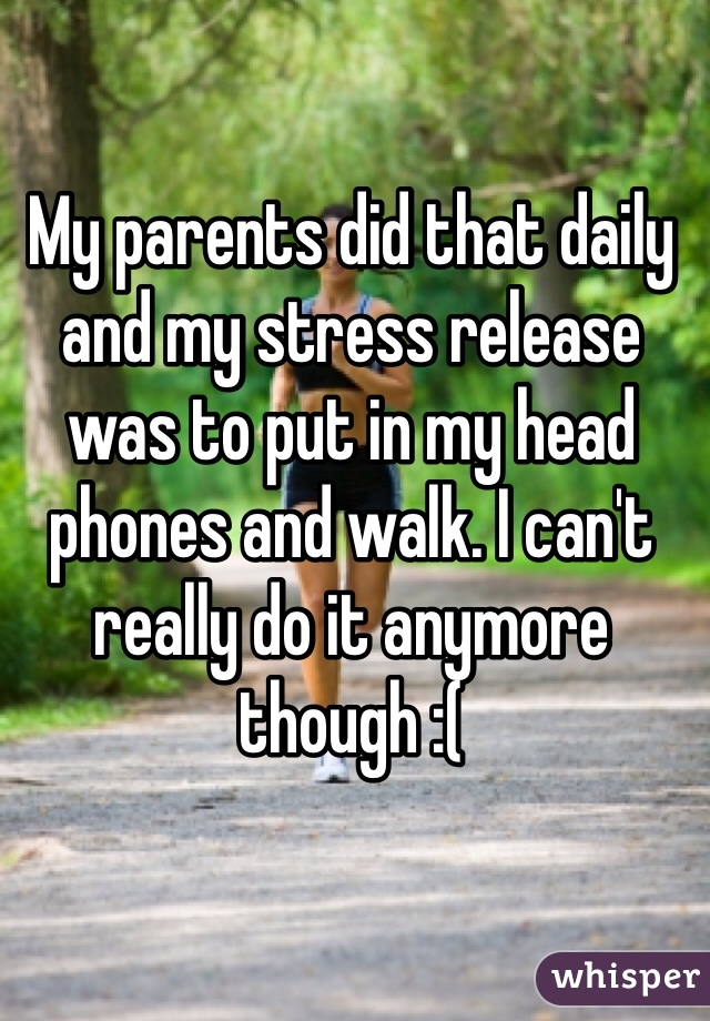 My parents did that daily and my stress release was to put in my head phones and walk. I can't really do it anymore though :(